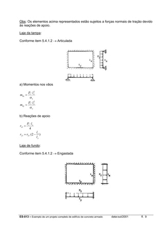 ES-013 – Exemplo de um projeto completo de edifício de concreto armado data:out/2001 fl. 9
Obs: Os elementos acima representados estão sujeitos a forças normais de tração devido
às reações de apoio.
Laje da tampa:
Conforme item 5.4.1.2 → Articulada
a) Momentos nos vãos
x
x
kx
lP
m
α
2
1 ⋅
=
y
x
ky
lP
m
α
2
1 ⋅
=
b) Reações de apoio
4
1
1
x
x
lP
r
⋅
=
)2(11
y
x
xy
l
l
rr −=
Laje de fundo:
Conforme item 5.4.1.2 → Engastada
 