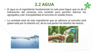 2.2 AGUA
• El agua es el ingrediente fundamental no solo para lograr que se dé la
hidratación del cemento sino también para permitir lubricar los
agregados y dar manejabilidad al concreto en estado fresco.
• La cantidad total de este ingrediente que se adiciona al concreto está
gobernada por la relación a/c, de la cual parten los diseños de mezcla.
 