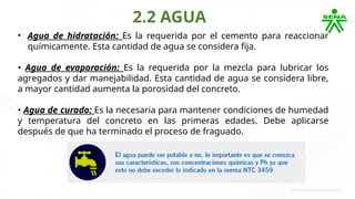 2.2 AGUA
• Agua de hidratación: Es la requerida por el cemento para reaccionar
químicamente. Esta cantidad de agua se considera fija.
• Agua de evaporación: Es la requerida por la mezcla para lubricar los
agregados y dar manejabilidad. Esta cantidad de agua se considera libre,
a mayor cantidad aumenta la porosidad del concreto.
• Agua de curado: Es la necesaria para mantener condiciones de humedad
y temperatura del concreto en las primeras edades. Debe aplicarse
después de que ha terminado el proceso de fraguado.
 