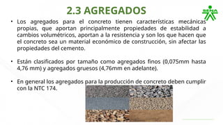 2.3 AGREGADOS
• Los agregados para el concreto tienen características mecánicas
propias, que aportan principalmente propiedades de estabilidad a
cambios volumétricos, aportan a la resistencia y son los que hacen que
el concreto sea un material económico de construcción, sin afectar las
propiedades del cemento.
• Están clasificados por tamaño como agregados finos (0,075mm hasta
4,76 mm) y agregados gruesos (4,76mm en adelante).
• En general los agregados para la producción de concreto deben cumplir
con la NTC 174.
 
