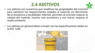 2.4 ADITIVOS
• Los aditivos son sustancias que modifican las propiedades del concreto
para satisfacer los requerimientos exigidos al material; sin detrimento
de la resistencia y durabilidad. Además, permiten al concreto mejorar la
calidad del material, hacerlo más económico y con menor impacto al
medio ambiente
• Los aditivos en general deben cumplir con las especificaciones dadas en
la NTC 1299
 