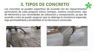 3. TIPOS DE CONCRETO
Los concretos se pueden especificar de acuerdo con los requerimientos
particulares de cada proyecto (clima, tiempos, sistema constructivo, tipo
de elemento) y sus necesidades de colocación y compactación, ya que de
acuerdo a esto se puede asegurar que se obtenga la resistencia esperada,
baja permeabilidad y durabilidad en la estructura construida.
 