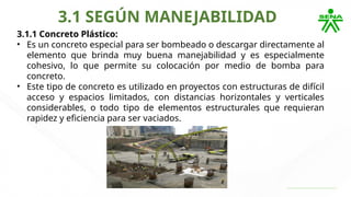 3.1 SEGÚN MANEJABILIDAD
3.1.1 Concreto Plástico:
• Es un concreto especial para ser bombeado o descargar directamente al
elemento que brinda muy buena manejabilidad y es especialmente
cohesivo, lo que permite su colocación por medio de bomba para
concreto.
• Este tipo de concreto es utilizado en proyectos con estructuras de difícil
acceso y espacios limitados, con distancias horizontales y verticales
considerables, o todo tipo de elementos estructurales que requieran
rapidez y eficiencia para ser vaciados.
 