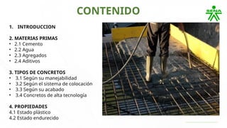 CONTENIDO
1. INTRODUCCION
2. MATERIAS PRIMAS
• 2.1 Cemento
• 2.2 Agua
• 2.3 Agregados
• 2.4 Aditivos
3. TIPOS DE CONCRETOS
• 3.1 Según su manejabilidad
• 3.2 Según el sistema de colocación
• 3.3 Según su acabado
• 3.4 Concretos de alta tecnología
4. PROPIEDADES
4.1 Estado plástico
4.2 Estado endurecido
 