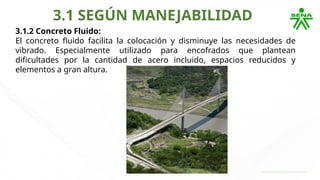 3.1 SEGÚN MANEJABILIDAD
3.1.2 Concreto Fluido:
El concreto fluido facilita la colocación y disminuye las necesidades de
vibrado. Especialmente utilizado para encofrados que plantean
dificultades por la cantidad de acero incluido, espacios reducidos y
elementos a gran altura.
 