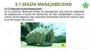 3.1 SEGÚN MANEJABILIDAD
3.1.3 Concreto Autocompactante:
Es un producto altamente fluido sin segregación, que tiene la capacidad
de desplazarse a través de elementos de alta complejidad y hasta el
interior de los espacios más reducidos, llenándolos de forma natural, bajo
la acción propia de su peso.
 