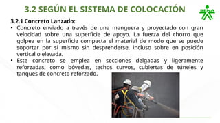 3.2 SEGÚN EL SISTEMA DE COLOCACIÓN
3.2.1 Concreto Lanzado:
• Concreto enviado a través de una manguera y proyectado con gran
velocidad sobre una superficie de apoyo. La fuerza del chorro que
golpea en la superficie compacta el material de modo que se puede
soportar por sí mismo sin desprenderse, incluso sobre en posición
vertical o elevada.
• Este concreto se emplea en secciones delgadas y ligeramente
reforzadas, como bóvedas, techos curvos, cubiertas de túneles y
tanques de concreto reforzado.
 