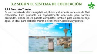 3.2 SEGÚN EL SISTEMA DE COLOCACIÓN
3.2.2 Concreto Tremie:
Es un concreto de alta manejabilidad, fluido y altamente cohesivo, de fácil
colocación. Este producto es especialmente adecuado para formas
profundas, donde no es posible compactar, también para colocarlo bajo
agua. Es ideal para elaborar muros de contención, pantallas y pilotes.
 