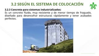 3.2 SEGÚN EL SISTEMA DE COLOCACIÓN
3.2.3 Concreto para sistemas industrializados:
Es un concreto fluido, muy resistente y de menor tiempo de fraguado,
diseñado para desencofrar estructuras rápidamente y tener acabados
perfectos.
 