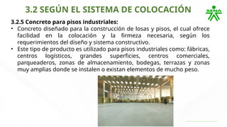 3.2 SEGÚN EL SISTEMA DE COLOCACIÓN
3.2.5 Concreto para pisos industriales:
• Concreto diseñado para la construcción de losas y pisos, el cual ofrece
facilidad en la colocación y la firmeza necesaria, según los
requerimientos del diseño y sistema constructivo.
• Este tipo de producto es utilizado para pisos industriales como: fábricas,
centros logísticos, grandes superficies, centros comerciales,
parqueaderos, zonas de almacenamiento, bodegas, terrazas y zonas
muy amplias donde se instalen o existan elementos de mucho peso.
 