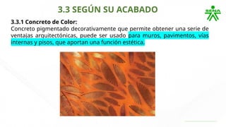 3.3 SEGÚN SU ACABADO
3.3.1 Concreto de Color:
Concreto pigmentado decorativamente que permite obtener una serie de
ventajas arquitectónicas, puede ser usado para muros, pavimentos, vías
internas y pisos, que aportan una función estética.
 