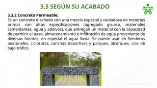 3.3 SEGÚN SU ACABADO
3.3.2 Concreto Permeable:
Es un concreto diseñado con una mezcla especial y cuidadosa de materias
primas con altas especificaciones (agregado grueso, materiales
cementantes, agua y aditivos), que entregan un material con la capacidad
de permitir el paso, almacenamiento e infiltración de agua proveniente de
diversas fuentes, en especial el agua lluvia. Se puede usar en Senderos
peatonales, ciclorutas, canchas deportivas y parques, alcorques, vías de
bajo tráfico.
 