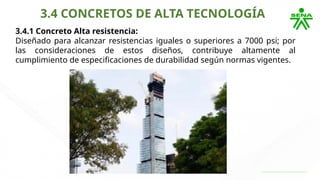 3.4 CONCRETOS DE ALTA TECNOLOGÍA
3.4.1 Concreto Alta resistencia:
Diseñado para alcanzar resistencias iguales o superiores a 7000 psi; por
las consideraciones de estos diseños, contribuye altamente al
cumplimiento de especificaciones de durabilidad según normas vigentes.
 