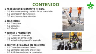 CONTENIDO
5. PRODUCCIÓN DE CONCRETO EN OBRA
• 5.1 Almacenamiento y cuidado de los materiales
• 5.2 Dosificación de materiales
• 5.3 Mezclado de los materiales
6. COLOCACIÓN
• 6.1 Transporte
• 6.2 Descarga
• 6.3 Vibrado
7. CURADO Y PROTECCIÓN
• 7.1 Curado en clima frío
• 7.2 Curado en clima cálido
• 7.3 Métodos de protección y curado
8. CONTROL DE CALIDAD DEL CONCRETO
• 8.1 Control de concreto fresco
• 8.2 Control de concreto endurecido
• 8.3 Análisis estadístico de resultados
 