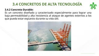 3.4 CONCRETOS DE ALTA TECNOLOGÍA
3.4.2 Concreto Durable:
Es un concreto diseñado y caracterizado especialmente para lograr una
baja permeabilidad y alta resistencia al ataque de agentes externos a los
que pueda estar expuesto durante su vida útil.
 