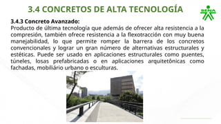3.4 CONCRETOS DE ALTA TECNOLOGÍA
3.4.3 Concreto Avanzado:
Producto de última tecnología que además de ofrecer alta resistencia a la
compresión, también ofrece resistencia a la flexotracción con muy buena
manejabilidad, lo que permite romper la barrera de los concretos
convencionales y lograr un gran número de alternativas estructurales y
estéticas. Puede ser usado en aplicaciones estructurales como puentes,
túneles, losas prefabricadas o en aplicaciones arquitetônicas como
fachadas, mobiliário urbano o esculturas.
 