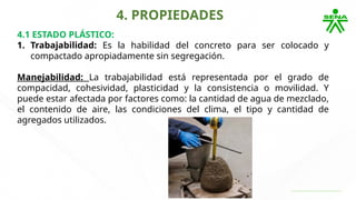 4. PROPIEDADES
4.1 ESTADO PLÁSTICO:
1. Trabajabilidad: Es la habilidad del concreto para ser colocado y
compactado apropiadamente sin segregación.
Manejabilidad: La trabajabilidad está representada por el grado de
compacidad, cohesividad, plasticidad y la consistencia o movilidad. Y
puede estar afectada por factores como: la cantidad de agua de mezclado,
el contenido de aire, las condiciones del clima, el tipo y cantidad de
agregados utilizados.
 