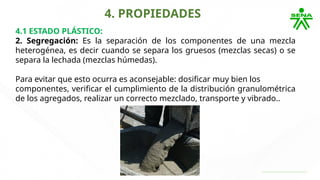 4. PROPIEDADES
4.1 ESTADO PLÁSTICO:
2. Segregación: Es la separación de los componentes de una mezcla
heterogénea, es decir cuando se separa los gruesos (mezclas secas) o se
separa la lechada (mezclas húmedas).
Para evitar que esto ocurra es aconsejable: dosificar muy bien los
componentes, verificar el cumplimiento de la distribución granulométrica
de los agregados, realizar un correcto mezclado, transporte y vibrado..
 