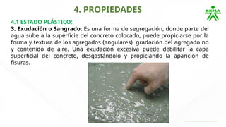 4. PROPIEDADES
4.1 ESTADO PLÁSTICO:
3. Exudación o Sangrado: Es una forma de segregación, donde parte del
agua sube a la superficie del concreto colocado, puede propiciarse por la
forma y textura de los agregados (angulares), gradación del agregado no
y contenido de aire. Una exudación excesiva puede debilitar la capa
superficial del concreto, desgastándolo y propiciando la aparición de
fisuras.
 