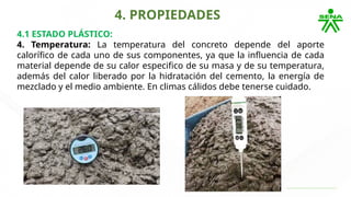 4. PROPIEDADES
4.1 ESTADO PLÁSTICO:
4. Temperatura: La temperatura del concreto depende del aporte
calorífico de cada uno de sus componentes, ya que la influencia de cada
material depende de su calor especifico de su masa y de su temperatura,
además del calor liberado por la hidratación del cemento, la energía de
mezclado y el medio ambiente. En climas cálidos debe tenerse cuidado.
 