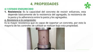 4. PROPIEDADES
4.1 ESTADO ENDURECIDO
1. Resistencia: Es la capacidad del concreto de resistir esfuerzos, esta
depende básicamente de la resistencia del agregado, la resistencia de
la pasta y la adherencia entre la pasta y los agregados.
a. Resistencia a la compresión:
Es la mayor resistencia que es capaz de soportar un concreto, por esto la
mayoría de los controles de calidad se realizan bajo esta propiedad.
 