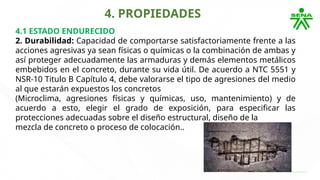 4. PROPIEDADES
4.1 ESTADO ENDURECIDO
2. Durabilidad: Capacidad de comportarse satisfactoriamente frente a las
acciones agresivas ya sean físicas o químicas o la combinación de ambas y
así proteger adecuadamente las armaduras y demás elementos metálicos
embebidos en el concreto, durante su vida útil. De acuerdo a NTC 5551 y
NSR-10 Titulo B Capítulo 4, debe valorarse el tipo de agresiones del medio
al que estarán expuestos los concretos
(Microclima, agresiones físicas y químicas, uso, mantenimiento) y de
acuerdo a esto, elegir el grado de exposición, para especificar las
protecciones adecuadas sobre el diseño estructural, diseño de la
mezcla de concreto o proceso de colocación..
 