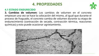 4. PROPIEDADES
4.1 ESTADO ENDURECIDO
3. Cambios de volumen: Los cambios de volumen en el concreto
empiezan una vez se hace la colocación del mismo, al igual que durante el
proceso de fraguado, el concreto cambia de volumen durante su etapa de
endurecimiento (contracción de secado, contracción térmica, reacciones
químicas) y esto puede ocasionar agrietamiento.
 