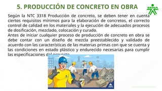 5. PRODUCCIÓN DE CONCRETO EN OBRA
Según la NTC 3318 Producción de concreto, se deben tener en cuenta
ciertos requisitos mínimos para la elaboración de concretos, el correcto
control de calidad en los materiales y la ejecución de adecuados procesos
de dosificación, mezclado, colocación y curado.
Antes de iniciar cualquier proceso de producción de concreto en obra se
debe contar con un diseño de mezcla preestablecido y validado de
acuerdo con las características de las materias primas con que se cuenta y
las condiciones en estado plástico y endurecido necesarias para cumplir
las especificaciones del proyecto.
 