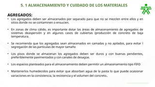 5. 1 ALMACENAMIENTO Y CUIDADO DE LOS MATERIALES
AGREGADOS:
• Los agregados deben ser almacenados por separado para que no se mezclen entre ellos y en
sitios donde no se contaminen o ensucien.
• En zonas de clima cálido, es importante dotar las áreas de almacenamiento de agregados de
sistemas deaspersión y en algunos casos de cubiertas (producción de concreto de baja
temperatura.
• Se recomienda que los agregados sean almacenados en camadas y no apilados, para evitar l
segregación de las partículas de mayor tamaño
• Los pisos donde se almacenan los agregados deben ser duros y con buenas pendientes,
preferiblemente pavimentados y con canales de desagüe.
• Los espacios planteados para el almacenamiento deben permitir un almacenamiento tipo FIFO
• Mantenerlos humedecidos para evitar que absorban agua de la pasta lo que puede ocasionar
variaciones en la consistencia, la resistencia y el volumen del concreto.
 