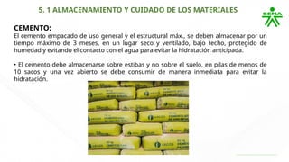 5. 1 ALMACENAMIENTO Y CUIDADO DE LOS MATERIALES
CEMENTO:
El cemento empacado de uso general y el estructural máx., se deben almacenar por un
tiempo máximo de 3 meses, en un lugar seco y ventilado, bajo techo, protegido de
humedad y evitando el contacto con el agua para evitar la hidratación anticipada.
• El cemento debe almacenarse sobre estibas y no sobre el suelo, en pilas de menos de
10 sacos y una vez abierto se debe consumir de manera inmediata para evitar la
hidratación.
 