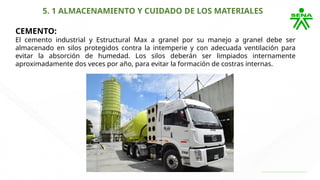 5. 1 ALMACENAMIENTO Y CUIDADO DE LOS MATERIALES
CEMENTO:
El cemento industrial y Estructural Max a granel por su manejo a granel debe ser
almacenado en silos protegidos contra la intemperie y con adecuada ventilación para
evitar la absorción de humedad. Los silos deberán ser limpiados internamente
aproximadamente dos veces por año, para evitar la formación de costras internas.
 