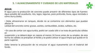5. 1 ALMACENAMIENTO Y CUIDADO DE LOS MATERIALES
AGUA:
El agua para la producción de concreto puede provenir de diferentes tipos de fuentes:
Agua potable del acueducto, ríos, lagos, lagunas, pozo profundo, lluvia, agua reciclada o
como slurry (lodo).
• Debe almacenarse en tanques, donde no se contamine con elementos que puedan
afectar la
calidad del concreto como: grasas, aceites, combustibles, ácidos, sulfatos, etc.
• En caso de contar con agua turbia, podrá ser usada sólo si se trata de partículas sólidas
en
suspensión y se deberá dejar en reposo al menos 24 horas antes de su empleo, de esta
forma los sólidos se precipitan al fondo y se podrá utilizar el agua limpia que queda en la
parte superior.
Debe tenerse la precaución de no ensuciar el agua nuevamente con el material del
fondo.
 