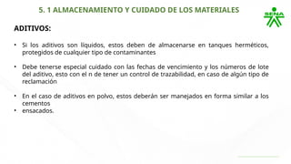 5. 1 ALMACENAMIENTO Y CUIDADO DE LOS MATERIALES
ADITIVOS:
• Si los aditivos son líquidos, estos deben de almacenarse en tanques herméticos,
protegidos de cualquier tipo de contaminantes
• Debe tenerse especial cuidado con las fechas de vencimiento y los números de lote
del aditivo, esto con el n de tener un control de trazabilidad, en caso de algún tipo de
reclamación
• En el caso de aditivos en polvo, estos deberán ser manejados en forma similar a los
cementos
• ensacados.
 