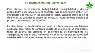 5. 2 DOSIFICACION DE MATERIALES
• Para obtener la resistencia, trabajabilidad, manejabilidad y demás
propiedades esperadas para el concreto, sus componentes deben ser
integrados a la mezcla en las cantidades justas, según lo definido en el
diseño. Estas cantidades deben ser medidas rigurosamente durante el
proceso denominado dosificación.
• Es ideal hacer la dosificación por peso, es decir, usando una báscula
calibrada para medir la cantidad exacta de materiales. Es importante
tener en cuenta los cambios en el contenido de humedad de los
agregados, ya que el agua contenida en el agregado por su porosidad
se debe excluir del agua de mezclado pues puede afectar la resistencia.
 