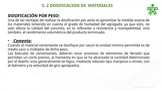 5. 2 DOSIFICACION DE MATERIALES
DOSIFICACIÓN POR PESO:
Una de las ventajas de realizar la dosificación por peso es garantizar la medida exacta de
los materiales teniendo en cuenta el grado de humedad del agregado, ya que esto, no
solo afecta la calidad del concreto, en lo referente a resistencia y manejabilidad, sino
también, el rendimiento volumétrico del producto terminado.
• Cemento:
Cuando el material cementante se dosifique por sacos la unidad mínima permitida es de
medio saco o múltiplos de dicho peso.
Las básculas de cementantes, deberán estar provistas de elementos de llenado que
permitan un corte preciso, al momento en que se ha alcanzado la cantidad determinada
por el diseño; esto generalmente se logra, mediante válvulas tipo mariposa o sinnes, con
el diámetro y la velocidad de giro apropiados.
 