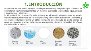 1. INTRODUCCIÓN
El concreto es una piedra artificial creada por el hombre; compuesta por la mezcla de
un material aglutinante (Cemento), un material clasificado (agregados), agua, aditivos
y algunas veces adiciones.
Es el material de construcción más utilizado en el mundo; debido a que, en estado
fresco ofrece la posibilidad de ser transportado y colocado en el sitio final fácilmente, y
en estado endurecido forma un sólido compacto que después de cierto tiempo es
capaz de soportar grandes esfuerzos de compresión y tiene la capacidad de ofrecer
durabilidad en el tiempo.
 