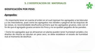 5. 2 DOSIFICACION DE MATERIALES
DOSIFICACIÓN POR PESO:
Agregados:
• Es importante tener en cuenta el orden en el cual ingresan los agregados a las básculas
y a las mezcladoras, pues como los agregados nos tienden a pegarse de las esquinas de
las tolvas, es recomendable dosificarlos primero que los agregados gruesos, esto con el
fin de que el agregado grueso arrastre los finos y no se queden pegados de las paredes.
• Como los agregados que se almacenan en planta pueden tener humedad variable y los
diseños de mezcla se calculan en peso seco, se debe establecer el estado de humedad
real al momento de dosificar.
 