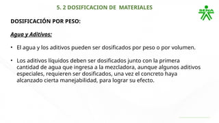 5. 2 DOSIFICACION DE MATERIALES
DOSIFICACIÓN POR PESO:
Agua y Aditivos:
• El agua y los aditivos pueden ser dosificados por peso o por volumen.
• Los aditivos líquidos deben ser dosificados junto con la primera
cantidad de agua que ingresa a la mezcladora, aunque algunos aditivos
especiales, requieren ser dosificados, una vez el concreto haya
alcanzado cierta manejabilidad, para lograr su efecto.
 