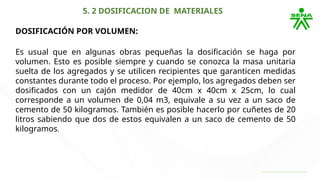 5. 2 DOSIFICACION DE MATERIALES
DOSIFICACIÓN POR VOLUMEN:
Es usual que en algunas obras pequeñas la dosificación se haga por
volumen. Esto es posible siempre y cuando se conozca la masa unitaria
suelta de los agregados y se utilicen recipientes que garanticen medidas
constantes durante todo el proceso. Por ejemplo, los agregados deben ser
dosificados con un cajón medidor de 40cm x 40cm x 25cm, lo cual
corresponde a un volumen de 0,04 m3, equivale a su vez a un saco de
cemento de 50 kilogramos. También es posible hacerlo por cuñetes de 20
litros sabiendo que dos de estos equivalen a un saco de cemento de 50
kilogramos.
 