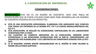 5. 2 DOSIFICACION DE MATERIALES
CONSIDERACIONES:
IMPORTANTE: ESTO NO ES UN DISEÑO DE CONCRETO, SINO UNA TABLA DE
DOSIFICACIÓN QUE SE PUEDE UTILIZAR COMO BASE PARA DESARROLLAR LOS DISEÑOS
DE CONCRETO EXIGIDOS EN LOS PROYECTOS.
A. ESTA ES UNA DOSICACIÓN APROXIMADA, ELABORADA CON AGREGADOS QUE CUMPLEN
CON TODOS LOS CRITERIOS DE LA NORMA NTC 174 Y LA CURVAS GRANULOMÉTRICAS DEL
ACI 211.
B. ESTA DOSICACIÓN, SE REALIZÓ EN CONDICIONES CONTROLADAS EN UN LABORATORIO
ACREDITADO POR LA ONAC.
C. LAS CUANTÍAS DE CEMENTO OBTENIDAS EN LA DOSICACIÓN, DEBERÁN ESTAR
SUPEDITADAS A LAS DENICIONES ESTABLECIDAS POR LA NSR-10, CONSIDERANDO LAS
EXIGENCIAS POR DURABILIDAD Y SUS LIMITANTES EN CEMENTANTE DENIDAS POR LA NTC-
5551.
D. SI SE REQUIERE LOGRAR MAYOR MANEJABILIDAD EN EL DISEÑO SE DEBE VALIDAR EL
MISMO INCLUYENDO ADITIVOS.
 