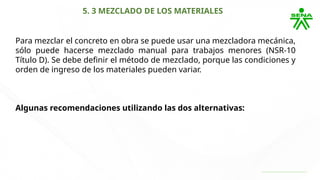 5. 3 MEZCLADO DE LOS MATERIALES
Para mezclar el concreto en obra se puede usar una mezcladora mecánica,
sólo puede hacerse mezclado manual para trabajos menores (NSR-10
Título D). Se debe definir el método de mezclado, porque las condiciones y
orden de ingreso de los materiales pueden variar.
Algunas recomendaciones utilizando las dos alternativas:
 