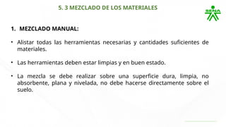 5. 3 MEZCLADO DE LOS MATERIALES
1. MEZCLADO MANUAL:
• Alistar todas las herramientas necesarias y cantidades suficientes de
materiales.
• Las herramientas deben estar limpias y en buen estado.
• La mezcla se debe realizar sobre una superficie dura, limpia, no
absorbente, plana y nivelada, no debe hacerse directamente sobre el
suelo.
 