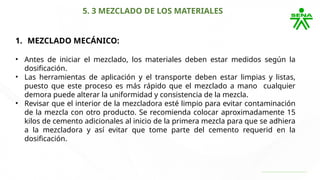 5. 3 MEZCLADO DE LOS MATERIALES
1. MEZCLADO MECÁNICO:
• Antes de iniciar el mezclado, los materiales deben estar medidos según la
dosificación.
• Las herramientas de aplicación y el transporte deben estar limpias y listas,
puesto que este proceso es más rápido que el mezclado a mano cualquier
demora puede alterar la uniformidad y consistencia de la mezcla.
• Revisar que el interior de la mezcladora esté limpio para evitar contaminación
de la mezcla con otro producto. Se recomienda colocar aproximadamente 15
kilos de cemento adicionales al inicio de la primera mezcla para que se adhiera
a la mezcladora y así evitar que tome parte del cemento requerid en la
dosificación.
 