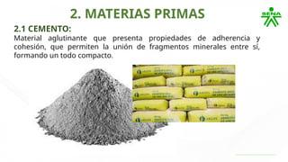 2. MATERIAS PRIMAS
2.1 CEMENTO:
Material aglutinante que presenta propiedades de adherencia y
cohesión, que permiten la unión de fragmentos minerales entre sí,
formando un todo compacto.
 