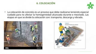 6. COLOCACIÓN
• La colocación de concreto es un proceso que debe realizarse teniendo especial
cuidado para no afectar la homogeneidad alcanzada durante e mezclado. Las
etapas en que se divide la colocación son: transporte, descarga y vibrado.
 