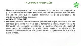 7. CURADO Y PROTECCIÓN
• El curado es un proceso que busca mantener en el concreto una temperatura
y un contenido de humedad adecuados, durante los primeros días después
del vaciado, para que se puedan desarrollar en él las propiedades de
resistencia y durabilidad deseadas.
• CURADO EN CLIMA FRÍO,
• El vaciado en clima frío normalmente permite una mayor resistencia final del
concreto, pues entre más baja sea la temperatura inicial, mejor se hará la
hidratación del cemento permitiendo la máxima eficiencia del material
cementante. Sin embargo, va a dar como resultado un desarrollo de
resistencia del concreto más lento y demoras en las operaciones de acabado y
desencofrado.
 