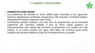 7. CURADO Y PROTECCIÓN
• CURADO EN CLIMA CÁLIDO
• Los problemas de vaciado en clima cálido están asociados a los siguientes
factores: temperatura ambiente, temperatura del concreto, humedad relativa,
velocidad del viento y radiación solar. Estas
• condiciones pueden producir una alta tasa de evaporación de la humedad
superficial del concreto. Debido a que el clima cálido propicia un
endurecimiento más rápido del concreto, la protección y el curado son más
críticos. Si se utiliza curado con agua, este debe ser continuo para evitar
cambios de volumen debido a ciclos de humedecimiento y secado.
 