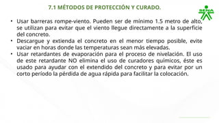 7.1 MÉTODOS DE PROTECCIÓN Y CURADO.
• Usar barreras rompe-viento. Pueden ser de mínimo 1.5 metro de alto,
se utilizan para evitar que el viento llegue directamente a la superficie
del concreto.
• Descargue y extienda el concreto en el menor tiempo posible, evite
vaciar en horas donde las temperaturas sean más elevadas.
• Usar retardantes de evaporación para el proceso de nivelación. El uso
de este retardante NO elimina el uso de curadores químicos, éste es
usado para ayudar con el extendido del concreto y para evitar por un
corto período la pérdida de agua rápida para facilitar la colocación.
 