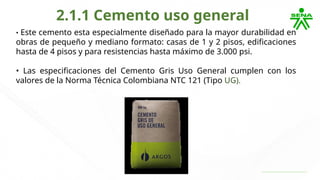 2.1.1 Cemento uso general
• Este cemento esta especialmente diseñado para la mayor durabilidad en
obras de pequeño y mediano formato: casas de 1 y 2 pisos, edificaciones
hasta de 4 pisos y para resistencias hasta máximo de 3.000 psi.
• Las especificaciones del Cemento Gris Uso General cumplen con los
valores de la Norma Técnica Colombiana NTC 121 (Tipo UG).
 