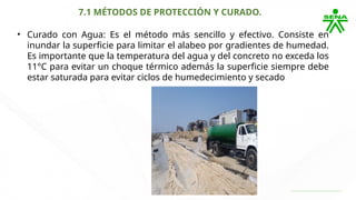7.1 MÉTODOS DE PROTECCIÓN Y CURADO.
• Curado con Agua: Es el método más sencillo y efectivo. Consiste en
inundar la superficie para limitar el alabeo por gradientes de humedad.
Es importante que la temperatura del agua y del concreto no exceda los
11°C para evitar un choque térmico además la superficie siempre debe
estar saturada para evitar ciclos de humedecimiento y secado
 